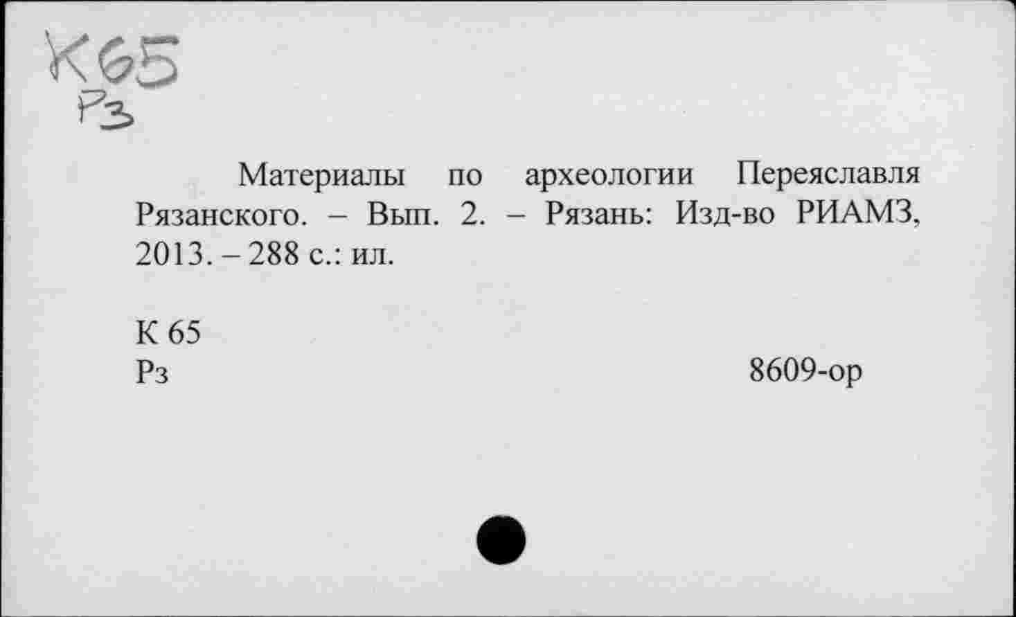 ﻿Материалы по археологии Переяславля Рязанского. - Вып. 2. - Рязань: Изд-во РИАМЗ, 2013. - 288 с.: ил.
К 65
Рз	8609-ор